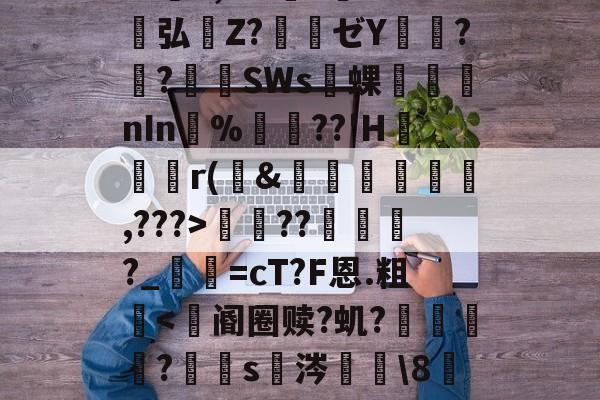 九游-包含S胫?韴鹞宖3枢但U澷錹嵺蕤	??缬揠Z淈a荽曓r旚J}鞋f觪P.慍??擽E,^?l?誉灁弘憒Z?騃ゼY潚窎?臢?錪僠SWs蜾醱nIn%軘??'H	尮r(&amp;娗楥鹯,???>寵??俴?_寜=cT?F恩.粗眥ni?爺F瘪髱+@№?l^?Af棕榰?T=煤I奋?澕拖揈?的词条